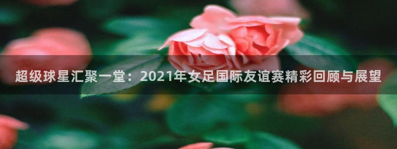 360体育在线直播频道直播：超级球星汇聚一堂：2021年女足国际友谊赛精彩回顾与展望